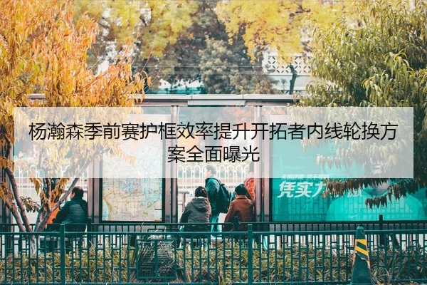 杨瀚森季前赛护框效率提升开拓者内线轮换方案全面曝光 | MILANSPORT